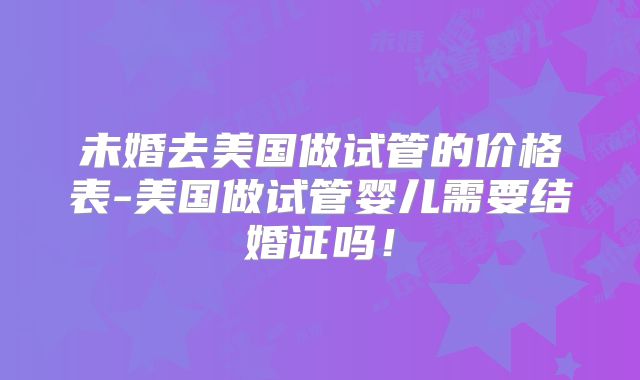 未婚去美国做试管的价格表-美国做试管婴儿需要结婚证吗!