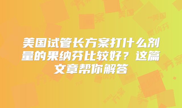 美国试管长方案打什么剂量的果纳芬比较好？这篇文章帮你解答