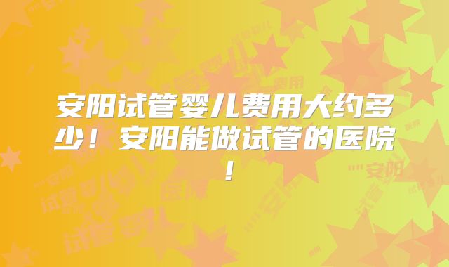 安阳试管婴儿费用大约多少！安阳能做试管的医院！