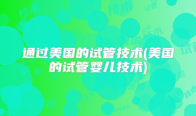 通过美国的试管技术(美国的试管婴儿技术)