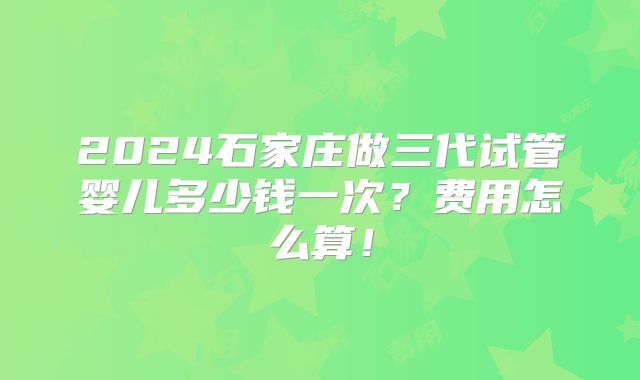2024石家庄做三代试管婴儿多少钱一次?费用怎么算!