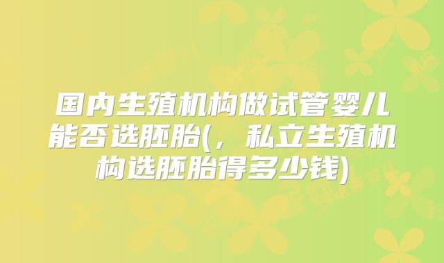 国内生殖机构做试管婴儿能否选胚胎(，私立生殖机构选胚胎得多少钱)