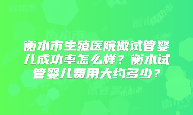 衡水市生殖医院做试管婴儿成功率怎么样？衡水试管婴儿费用大约多少？