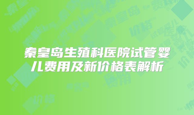 秦皇岛生殖科医院试管婴儿费用及新价格表解析