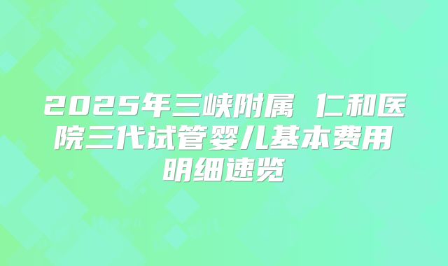 2025年三峡附属 仁和医院三代试管婴儿基本费用明细速览