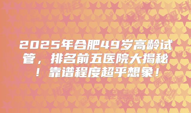 2025年合肥49岁高龄试管,排名前五医院大揭秘!靠谱程度超乎想象!