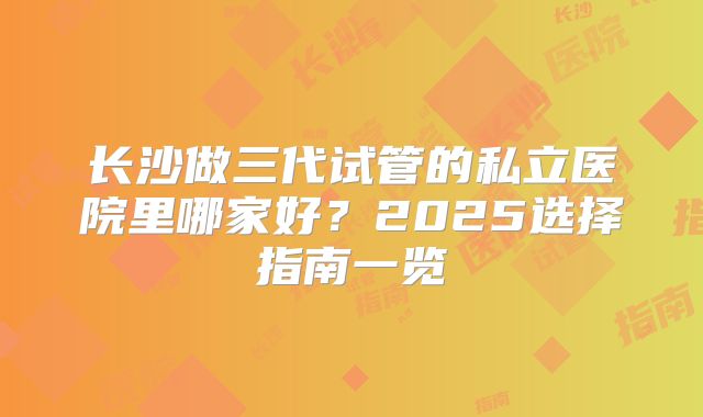 长沙做三代试管的私立医院里哪家好？2025选择指南一览
