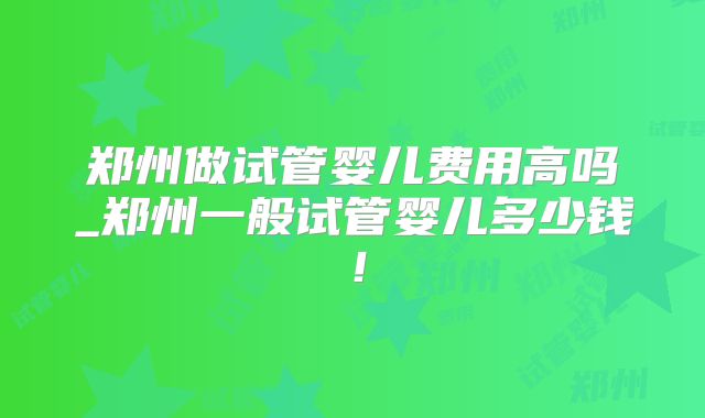 郑州做试管婴儿费用高吗_郑州一般试管婴儿多少钱！