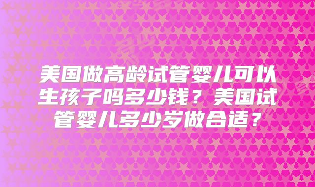 美国做高龄试管婴儿可以生孩子吗多少钱?美国试管婴儿多少岁做合适?