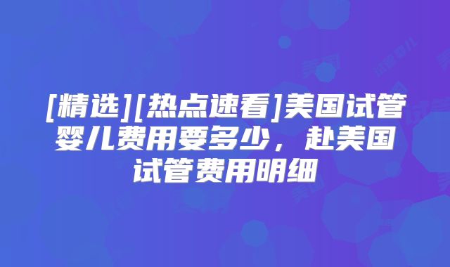 [精选][热点速看]美国试管婴儿费用要多少，赴美国试管费用明细