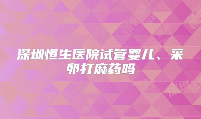 深圳恒生医院试管婴儿、采卵打麻药吗