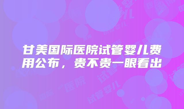 甘美国际医院试管婴儿费用公布，贵不贵一眼看出