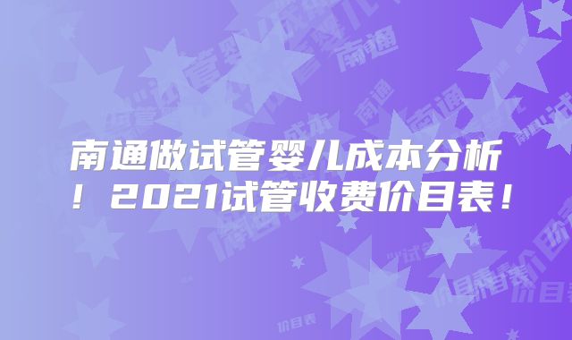 南通做试管婴儿成本分析！2021试管收费价目表！