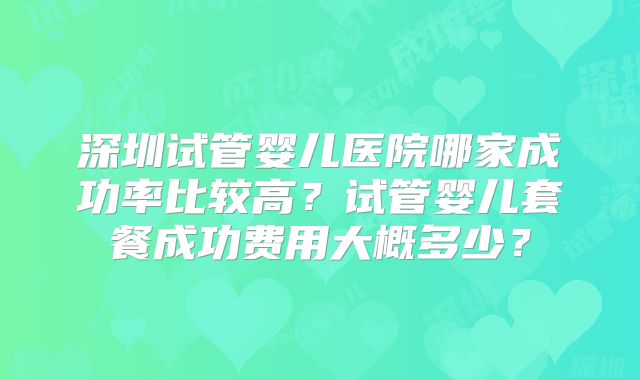 深圳试管婴儿医院哪家成功率比较高？试管婴儿套餐成功费用大概多少？