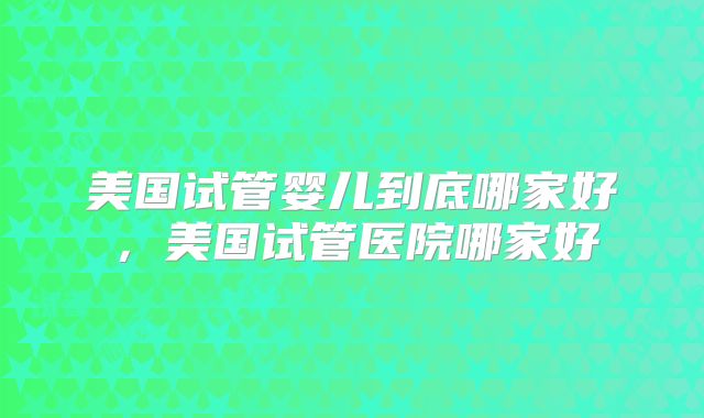 美国试管婴儿到底哪家好，美国试管医院哪家好