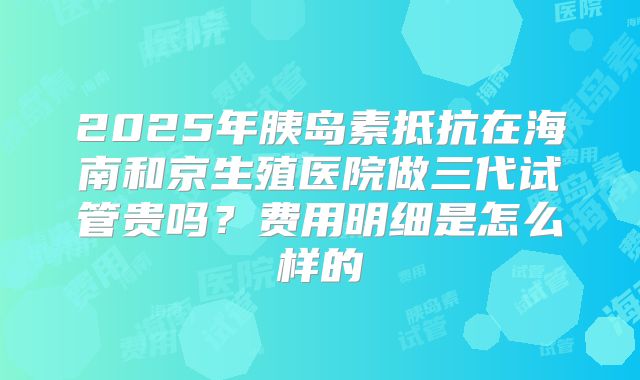 2025年胰岛素抵抗在海南和京生殖医院做三代试管贵吗？费用明细是怎么样的