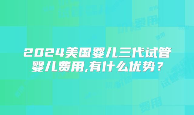 2024美国婴儿三代试管婴儿费用,有什么优势？