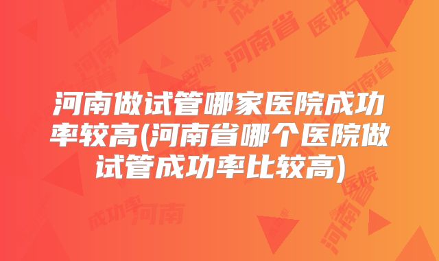 河南做试管哪家医院成功率较高(河南省哪个医院做试管成功率比较高)