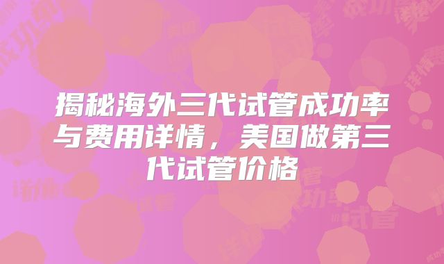 揭秘海外三代试管成功率与费用详情，美国做第三代试管价格