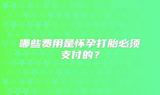 哪些费用是怀孕打胎必须支付的？