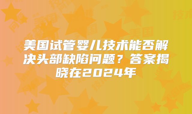 美国试管婴儿技术能否解决头部缺陷问题？答案揭晓在2024年