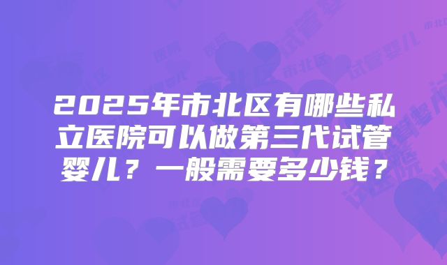 2025年市北区有哪些私立医院可以做第三代试管婴儿？一般需要多少钱？