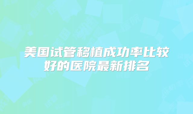 美国试管移植成功率比较好的医院最新排名