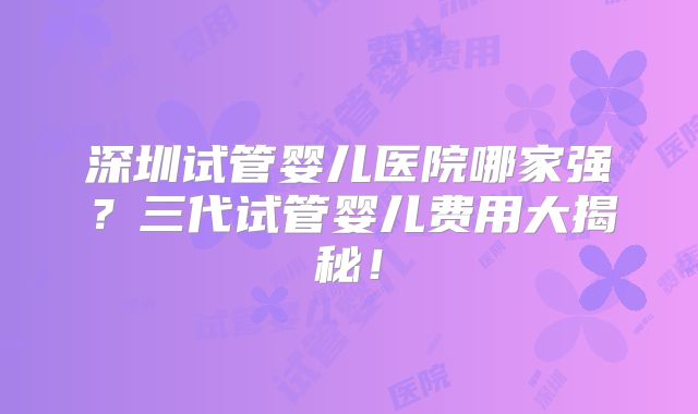 深圳试管婴儿医院哪家强？三代试管婴儿费用大揭秘！