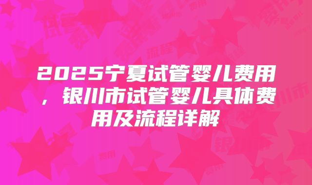 2025宁夏试管婴儿费用，银川市试管婴儿具体费用及流程详解
