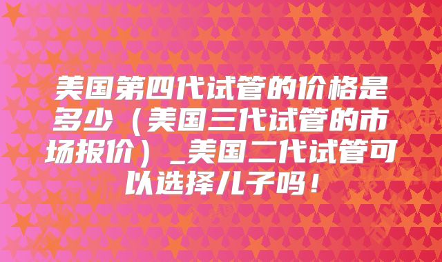美国第四代试管的价格是多少(美国三代试管的市场报价)_美国二代试管可以选择儿子吗!