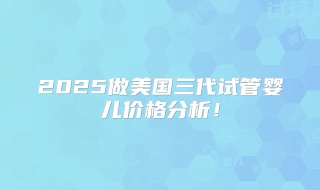 2025做美国三代试管婴儿价格分析！