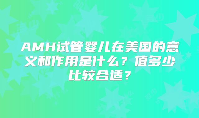 AMH试管婴儿在美国的意义和作用是什么？值多少比较合适？