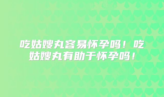 吃姑嫂丸容易怀孕吗！吃姑嫂丸有助于怀孕吗！