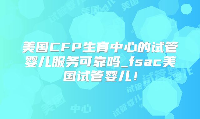 美国CFP生育中心的试管婴儿服务可靠吗_fsac美国试管婴儿！