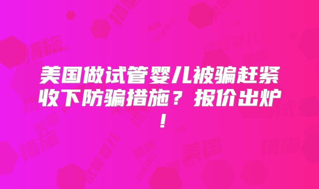 美国做试管婴儿被骗赶紧收下防骗措施？报价出炉！