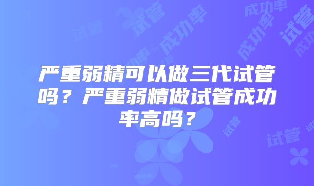 严重弱精可以做三代试管吗？严重弱精做试管成功率高吗？
