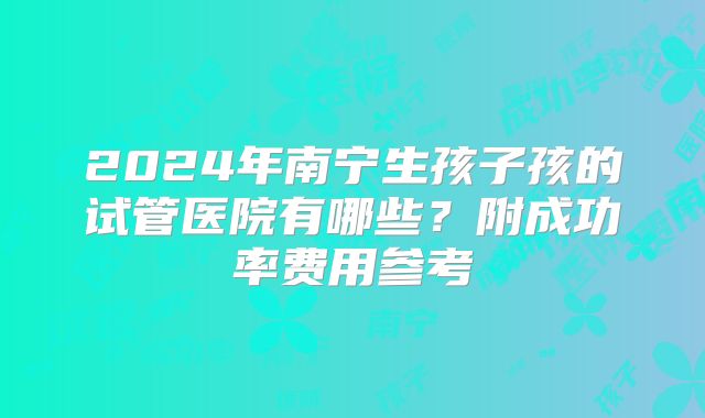 2024年南宁生孩子孩的试管医院有哪些？附成功率费用参考