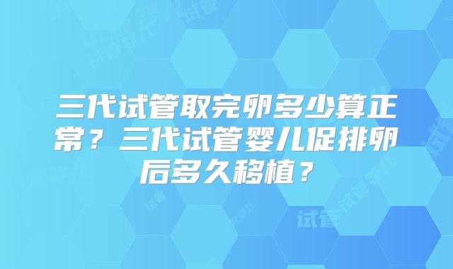三代试管取完卵多少算正常?三代试管婴儿促排卵后多久移植?