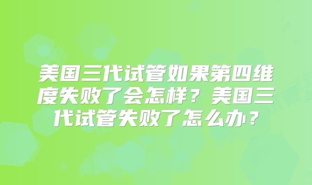 美国三代试管如果第四维度失败了会怎样？美国三代试管失败了怎么办？