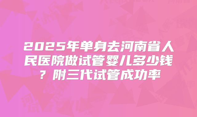 2025年单身去河南省人民医院做试管婴儿多少钱?附三代试管成功率