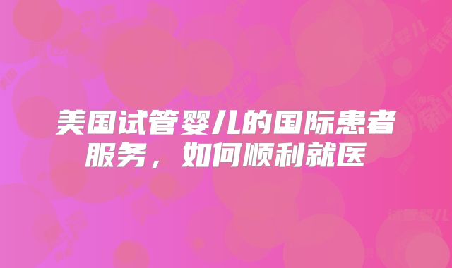 美国试管婴儿的国际患者服务，如何顺利就医