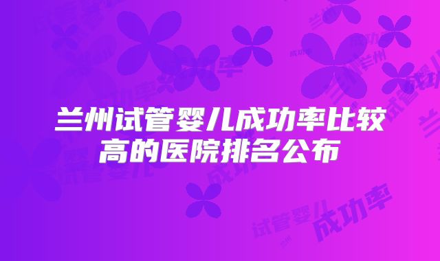 兰州试管婴儿成功率比较高的医院排名公布