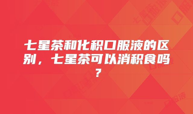 七星茶和化积口服液的区别,七星茶可以消积食吗?