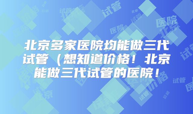 北京多家医院均能做三代试管（想知道价格！北京能做三代试管的医院！