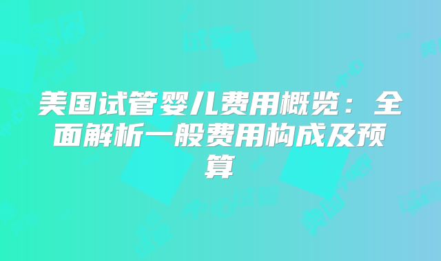 美国试管婴儿费用概览：全面解析一般费用构成及预算