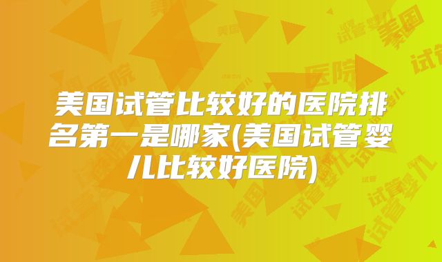 美国试管比较好的医院排名第一是哪家(美国试管婴儿比较好医院)