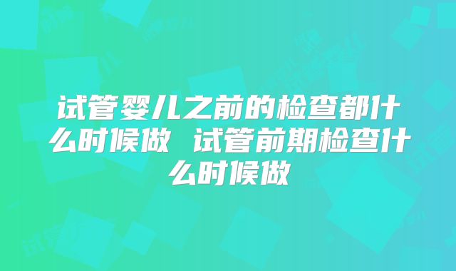 试管婴儿之前的检查都什么时候做 试管前期检查什么时候做