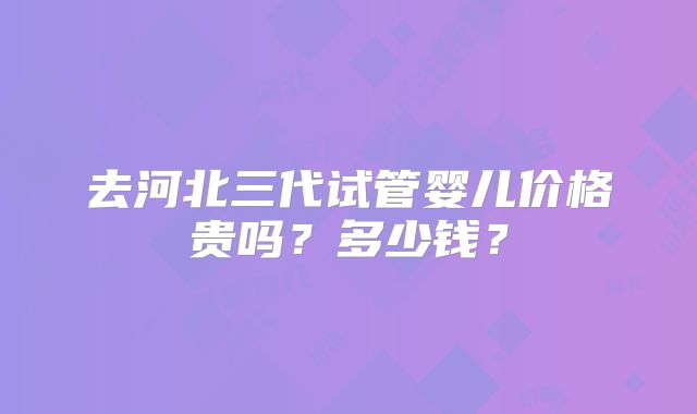 去河北三代试管婴儿价格贵吗?多少钱?