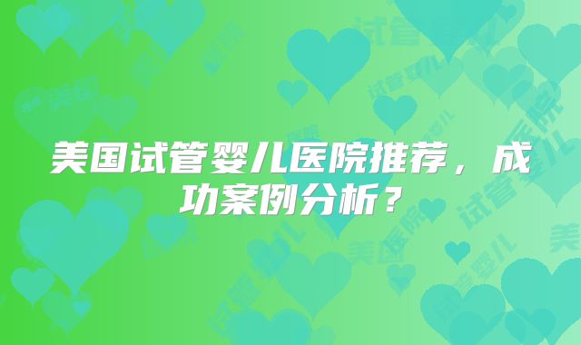 美国试管婴儿医院推荐，成功案例分析？