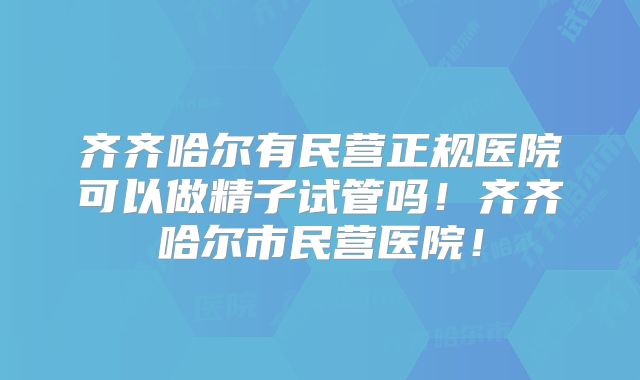齐齐哈尔有民营正规医院可以做精子试管吗！齐齐哈尔市民营医院！